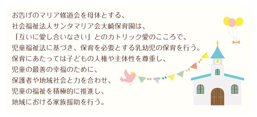 お告げのマリア修道会を母体とする、 
社会福祉法人サンタマリア会大崎保育園は、 
「互いに愛し合いなさい」とのカトリック愛のこころで、 
児童福祉法に基づき、保育を必要とする乳幼児の保育を行う。 
保育にあたっては子どもの人権や主体性を尊重し、 
児童の最善の幸福のために、保護者や地域社会と力を合わせ、 
児童の福祉を積極的に推進し、地域における家族援助を行う。